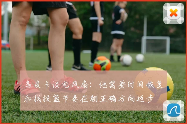 乌度卡谈电风扇：他需要时间恢复和找投篮节奏在朝正确方向迈步