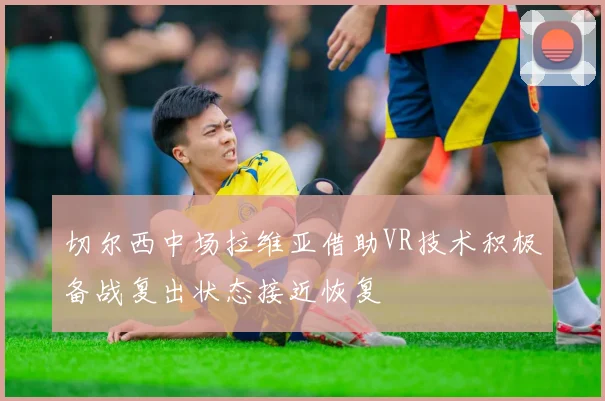 切尔西中场拉维亚借助VR技术积极备战复出状态接近恢复