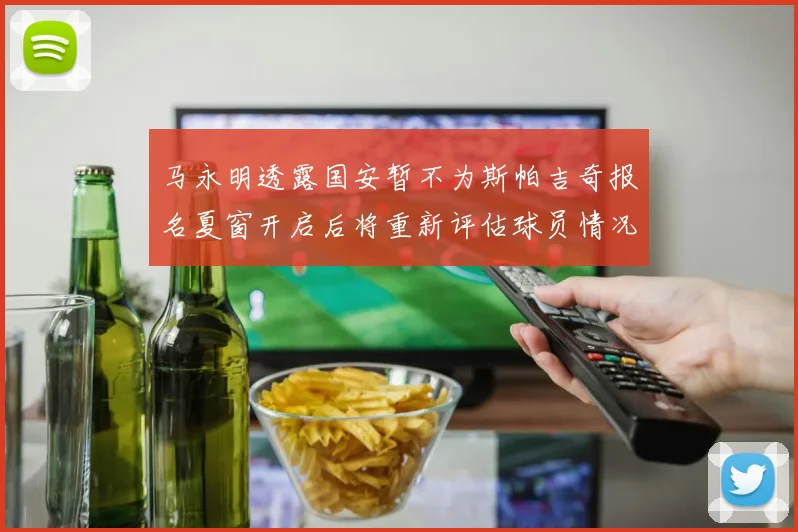 马永明透露国安暂不为斯帕吉奇报名夏窗开启后将重新评估球员情况