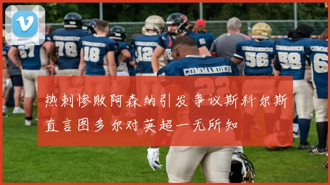 热刺惨败阿森纳引发争议斯科尔斯直言图多尔对英超一无所知