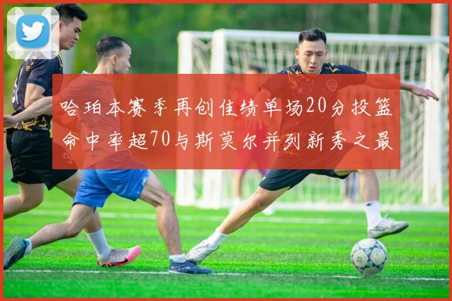 哈珀本赛季再创佳绩单场20分投篮命中率超70与斯莫尔并列新秀之最