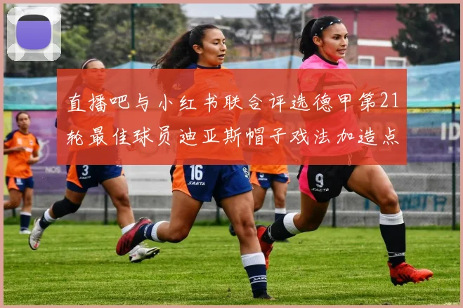 直播吧与小红书联合评选德甲第21轮最佳球员迪亚斯帽子戏法加造点独造五球