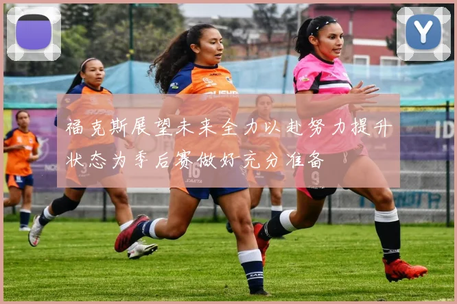 福克斯展望未来全力以赴努力提升状态为季后赛做好充分准备