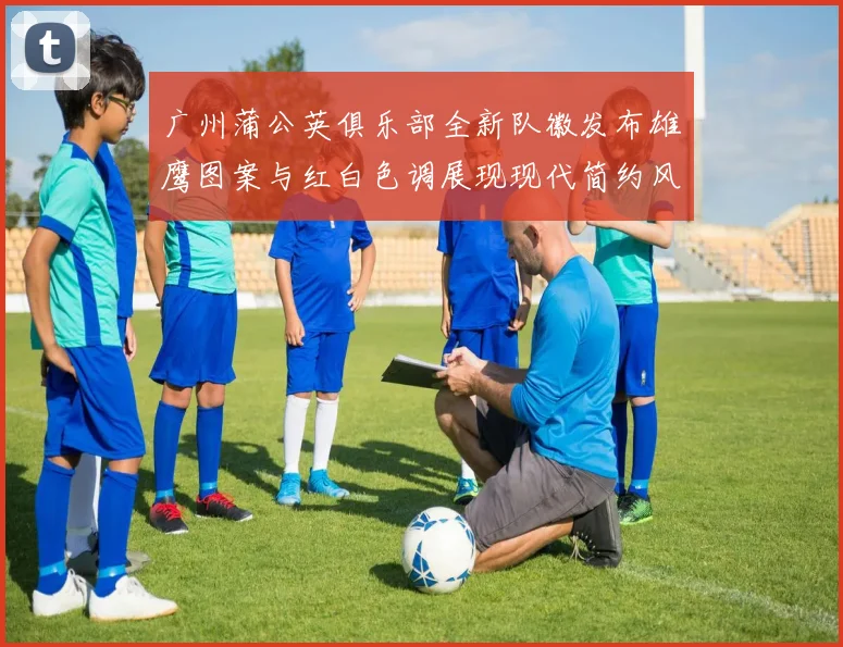 广州蒲公英俱乐部全新队徽发布雄鹰图案与红白色调展现现代简约风格