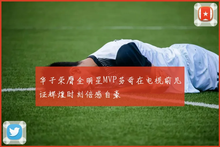 华子荣膺全明星MVP芬奇在电视前见证辉煌时刻倍感自豪