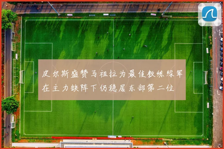 皮尔斯盛赞马祖拉为最佳教练绿军在主力缺阵下仍稳居东部第二位