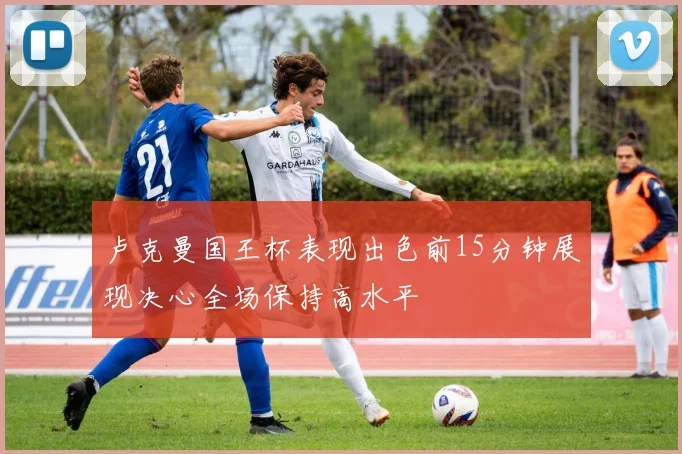 卢克曼国王杯表现出色前15分钟展现决心全场保持高水平